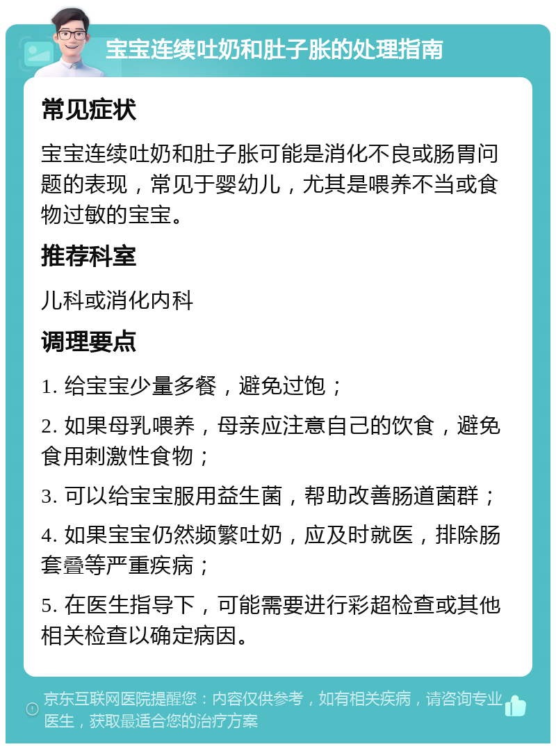 宝宝连续吐奶和肚子胀的处理指南 常见症状 宝宝连续吐奶和肚子胀可能是消化不良或肠胃问题的表现，常见于婴幼儿，尤其是喂养不当或食物过敏的宝宝。 推荐科室 儿科或消化内科 调理要点 1. 给宝宝少量多餐，避免过饱； 2. 如果母乳喂养，母亲应注意自己的饮食，避免食用刺激性食物； 3. 可以给宝宝服用益生菌，帮助改善肠道菌群； 4. 如果宝宝仍然频繁吐奶，应及时就医，排除肠套叠等严重疾病； 5. 在医生指导下，可能需要进行彩超检查或其他相关检查以确定病因。