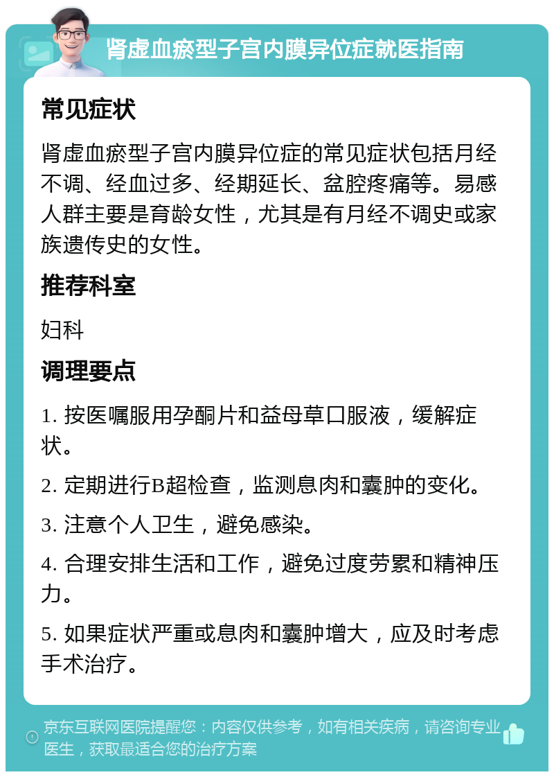 肾虚血瘀型子宫内膜异位症就医指南 常见症状 肾虚血瘀型子宫内膜异位症的常见症状包括月经不调、经血过多、经期延长、盆腔疼痛等。易感人群主要是育龄女性，尤其是有月经不调史或家族遗传史的女性。 推荐科室 妇科 调理要点 1. 按医嘱服用孕酮片和益母草口服液，缓解症状。 2. 定期进行B超检查，监测息肉和囊肿的变化。 3. 注意个人卫生，避免感染。 4. 合理安排生活和工作，避免过度劳累和精神压力。 5. 如果症状严重或息肉和囊肿增大，应及时考虑手术治疗。