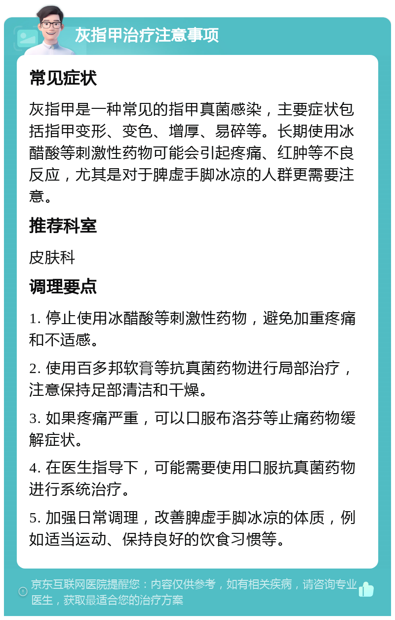 灰指甲治疗注意事项 常见症状 灰指甲是一种常见的指甲真菌感染，主要症状包括指甲变形、变色、增厚、易碎等。长期使用冰醋酸等刺激性药物可能会引起疼痛、红肿等不良反应，尤其是对于脾虚手脚冰凉的人群更需要注意。 推荐科室 皮肤科 调理要点 1. 停止使用冰醋酸等刺激性药物，避免加重疼痛和不适感。 2. 使用百多邦软膏等抗真菌药物进行局部治疗，注意保持足部清洁和干燥。 3. 如果疼痛严重，可以口服布洛芬等止痛药物缓解症状。 4. 在医生指导下，可能需要使用口服抗真菌药物进行系统治疗。 5. 加强日常调理，改善脾虚手脚冰凉的体质，例如适当运动、保持良好的饮食习惯等。