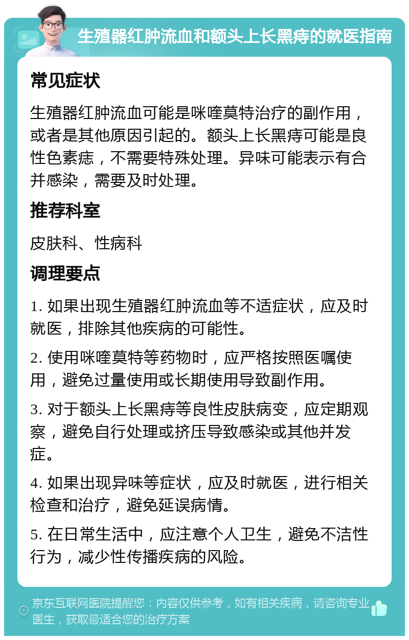 生殖器红肿流血和额头上长黑痔的就医指南 常见症状 生殖器红肿流血可能是咪喹莫特治疗的副作用，或者是其他原因引起的。额头上长黑痔可能是良性色素痣，不需要特殊处理。异味可能表示有合并感染，需要及时处理。 推荐科室 皮肤科、性病科 调理要点 1. 如果出现生殖器红肿流血等不适症状，应及时就医，排除其他疾病的可能性。 2. 使用咪喹莫特等药物时，应严格按照医嘱使用，避免过量使用或长期使用导致副作用。 3. 对于额头上长黑痔等良性皮肤病变，应定期观察，避免自行处理或挤压导致感染或其他并发症。 4. 如果出现异味等症状，应及时就医，进行相关检查和治疗，避免延误病情。 5. 在日常生活中，应注意个人卫生，避免不洁性行为，减少性传播疾病的风险。