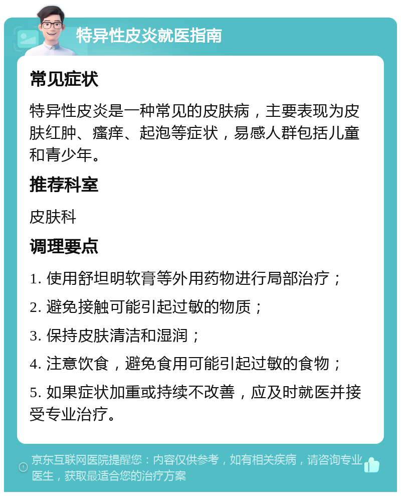 特异性皮炎就医指南 常见症状 特异性皮炎是一种常见的皮肤病，主要表现为皮肤红肿、瘙痒、起泡等症状，易感人群包括儿童和青少年。 推荐科室 皮肤科 调理要点 1. 使用舒坦明软膏等外用药物进行局部治疗； 2. 避免接触可能引起过敏的物质； 3. 保持皮肤清洁和湿润； 4. 注意饮食，避免食用可能引起过敏的食物； 5. 如果症状加重或持续不改善，应及时就医并接受专业治疗。