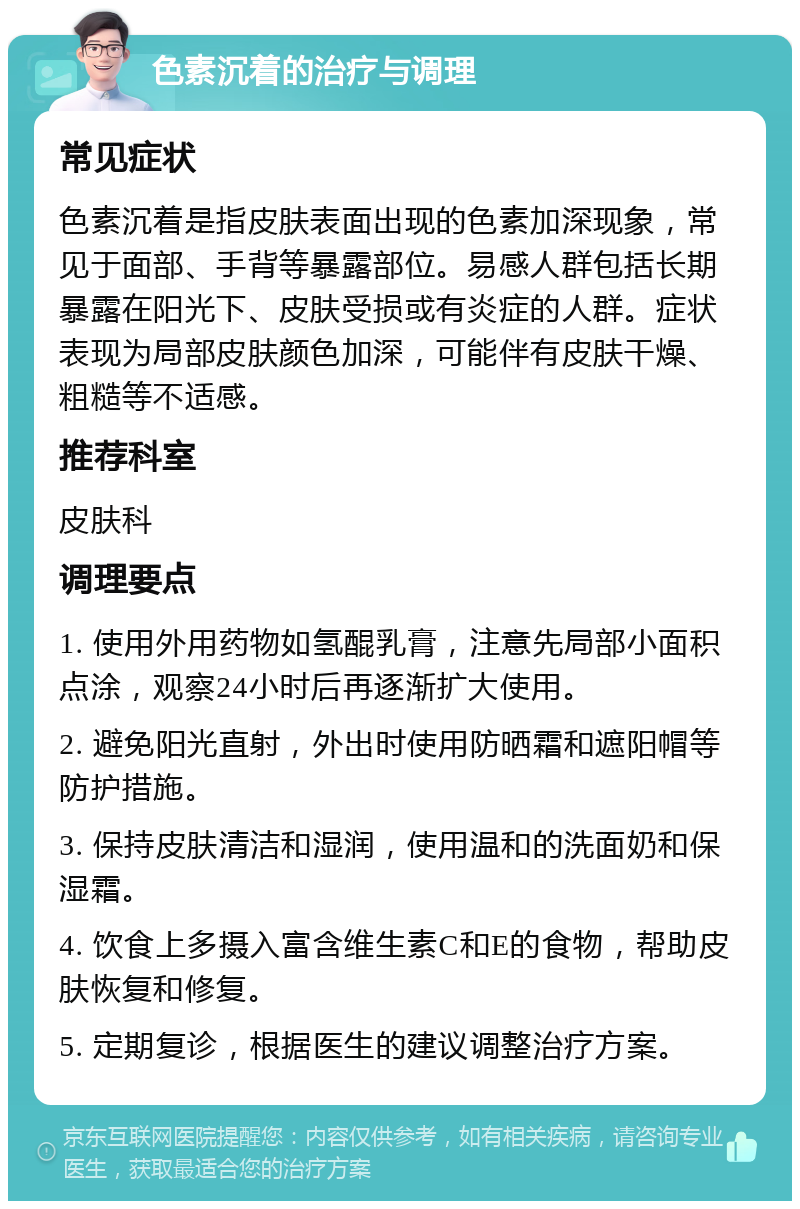 色素沉着的治疗与调理 常见症状 色素沉着是指皮肤表面出现的色素加深现象，常见于面部、手背等暴露部位。易感人群包括长期暴露在阳光下、皮肤受损或有炎症的人群。症状表现为局部皮肤颜色加深，可能伴有皮肤干燥、粗糙等不适感。 推荐科室 皮肤科 调理要点 1. 使用外用药物如氢醌乳膏，注意先局部小面积点涂，观察24小时后再逐渐扩大使用。 2. 避免阳光直射，外出时使用防晒霜和遮阳帽等防护措施。 3. 保持皮肤清洁和湿润，使用温和的洗面奶和保湿霜。 4. 饮食上多摄入富含维生素C和E的食物，帮助皮肤恢复和修复。 5. 定期复诊，根据医生的建议调整治疗方案。