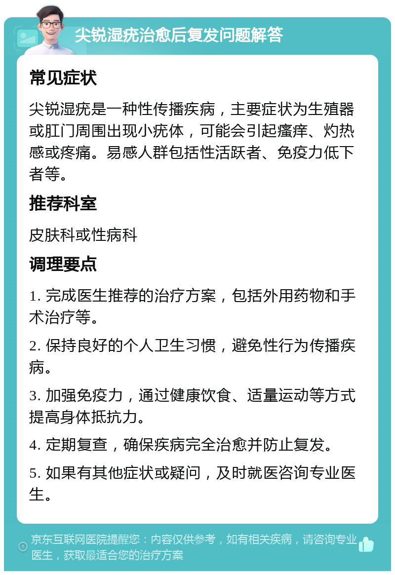 尖锐湿疣治愈后复发问题解答 常见症状 尖锐湿疣是一种性传播疾病，主要症状为生殖器或肛门周围出现小疣体，可能会引起瘙痒、灼热感或疼痛。易感人群包括性活跃者、免疫力低下者等。 推荐科室 皮肤科或性病科 调理要点 1. 完成医生推荐的治疗方案，包括外用药物和手术治疗等。 2. 保持良好的个人卫生习惯，避免性行为传播疾病。 3. 加强免疫力，通过健康饮食、适量运动等方式提高身体抵抗力。 4. 定期复查，确保疾病完全治愈并防止复发。 5. 如果有其他症状或疑问，及时就医咨询专业医生。