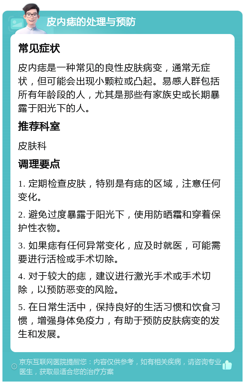 皮内痣的处理与预防 常见症状 皮内痣是一种常见的良性皮肤病变，通常无症状，但可能会出现小颗粒或凸起。易感人群包括所有年龄段的人，尤其是那些有家族史或长期暴露于阳光下的人。 推荐科室 皮肤科 调理要点 1. 定期检查皮肤，特别是有痣的区域，注意任何变化。 2. 避免过度暴露于阳光下，使用防晒霜和穿着保护性衣物。 3. 如果痣有任何异常变化，应及时就医，可能需要进行活检或手术切除。 4. 对于较大的痣，建议进行激光手术或手术切除，以预防恶变的风险。 5. 在日常生活中，保持良好的生活习惯和饮食习惯，增强身体免疫力，有助于预防皮肤病变的发生和发展。