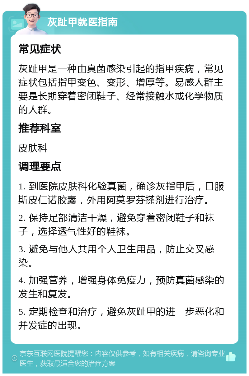 灰趾甲就医指南 常见症状 灰趾甲是一种由真菌感染引起的指甲疾病，常见症状包括指甲变色、变形、增厚等。易感人群主要是长期穿着密闭鞋子、经常接触水或化学物质的人群。 推荐科室 皮肤科 调理要点 1. 到医院皮肤科化验真菌，确诊灰指甲后，口服斯皮仁诺胶囊，外用阿莫罗芬搽剂进行治疗。 2. 保持足部清洁干燥，避免穿着密闭鞋子和袜子，选择透气性好的鞋袜。 3. 避免与他人共用个人卫生用品，防止交叉感染。 4. 加强营养，增强身体免疫力，预防真菌感染的发生和复发。 5. 定期检查和治疗，避免灰趾甲的进一步恶化和并发症的出现。