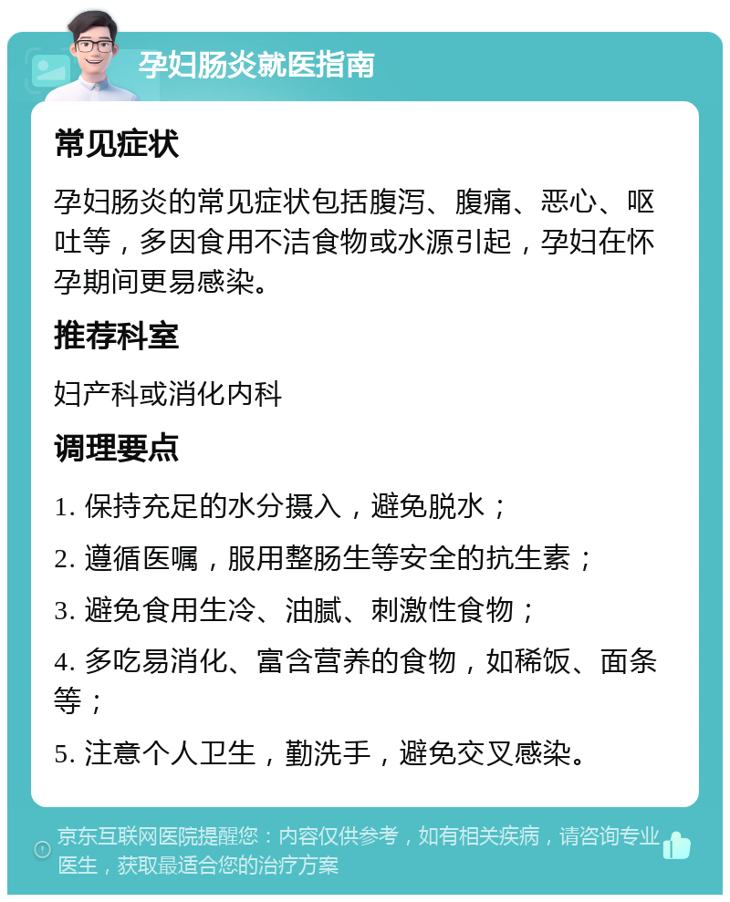 孕妇肠炎就医指南 常见症状 孕妇肠炎的常见症状包括腹泻、腹痛、恶心、呕吐等，多因食用不洁食物或水源引起，孕妇在怀孕期间更易感染。 推荐科室 妇产科或消化内科 调理要点 1. 保持充足的水分摄入，避免脱水； 2. 遵循医嘱，服用整肠生等安全的抗生素； 3. 避免食用生冷、油腻、刺激性食物； 4. 多吃易消化、富含营养的食物，如稀饭、面条等； 5. 注意个人卫生，勤洗手，避免交叉感染。