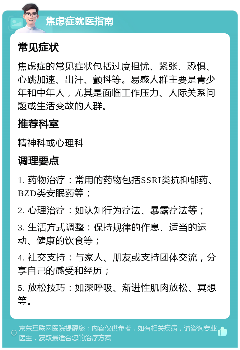 焦虑症就医指南 常见症状 焦虑症的常见症状包括过度担忧、紧张、恐惧、心跳加速、出汗、颤抖等。易感人群主要是青少年和中年人，尤其是面临工作压力、人际关系问题或生活变故的人群。 推荐科室 精神科或心理科 调理要点 1. 药物治疗：常用的药物包括SSRI类抗抑郁药、BZD类安眠药等； 2. 心理治疗：如认知行为疗法、暴露疗法等； 3. 生活方式调整：保持规律的作息、适当的运动、健康的饮食等； 4. 社交支持：与家人、朋友或支持团体交流，分享自己的感受和经历； 5. 放松技巧：如深呼吸、渐进性肌肉放松、冥想等。