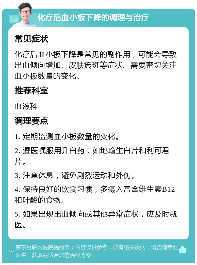 化疗后血小板下降的调理与治疗 常见症状 化疗后血小板下降是常见的副作用，可能会导致出血倾向增加、皮肤瘀斑等症状。需要密切关注血小板数量的变化。 推荐科室 血液科 调理要点 1. 定期监测血小板数量的变化。 2. 遵医嘱服用升白药，如地瑜生白片和利可君片。 3. 注意休息，避免剧烈运动和外伤。 4. 保持良好的饮食习惯，多摄入富含维生素B12和叶酸的食物。 5. 如果出现出血倾向或其他异常症状，应及时就医。