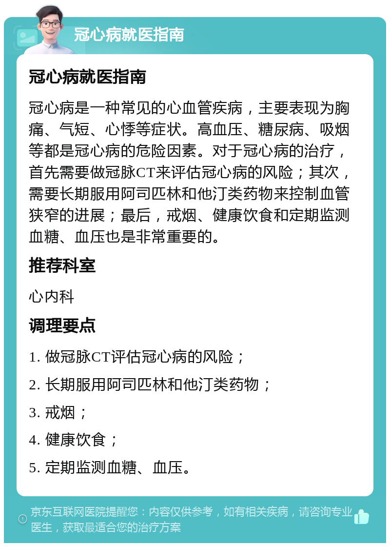 冠心病就医指南 冠心病就医指南 冠心病是一种常见的心血管疾病，主要表现为胸痛、气短、心悸等症状。高血压、糖尿病、吸烟等都是冠心病的危险因素。对于冠心病的治疗，首先需要做冠脉CT来评估冠心病的风险；其次，需要长期服用阿司匹林和他汀类药物来控制血管狭窄的进展；最后，戒烟、健康饮食和定期监测血糖、血压也是非常重要的。 推荐科室 心内科 调理要点 1. 做冠脉CT评估冠心病的风险； 2. 长期服用阿司匹林和他汀类药物； 3. 戒烟； 4. 健康饮食； 5. 定期监测血糖、血压。