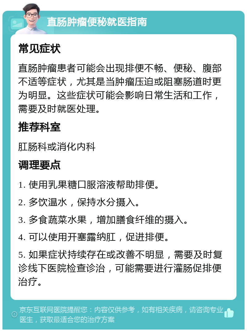 直肠肿瘤便秘就医指南 常见症状 直肠肿瘤患者可能会出现排便不畅、便秘、腹部不适等症状，尤其是当肿瘤压迫或阻塞肠道时更为明显。这些症状可能会影响日常生活和工作，需要及时就医处理。 推荐科室 肛肠科或消化内科 调理要点 1. 使用乳果糖口服溶液帮助排便。 2. 多饮温水，保持水分摄入。 3. 多食蔬菜水果，增加膳食纤维的摄入。 4. 可以使用开塞露纳肛，促进排便。 5. 如果症状持续存在或改善不明显，需要及时复诊线下医院检查诊治，可能需要进行灌肠促排便治疗。