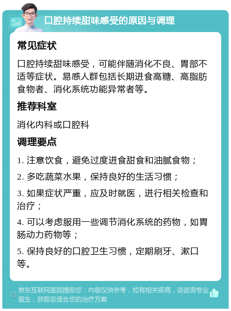 口腔持续甜味感受的原因与调理 常见症状 口腔持续甜味感受，可能伴随消化不良、胃部不适等症状。易感人群包括长期进食高糖、高脂肪食物者、消化系统功能异常者等。 推荐科室 消化内科或口腔科 调理要点 1. 注意饮食，避免过度进食甜食和油腻食物； 2. 多吃蔬菜水果，保持良好的生活习惯； 3. 如果症状严重，应及时就医，进行相关检查和治疗； 4. 可以考虑服用一些调节消化系统的药物，如胃肠动力药物等； 5. 保持良好的口腔卫生习惯，定期刷牙、漱口等。