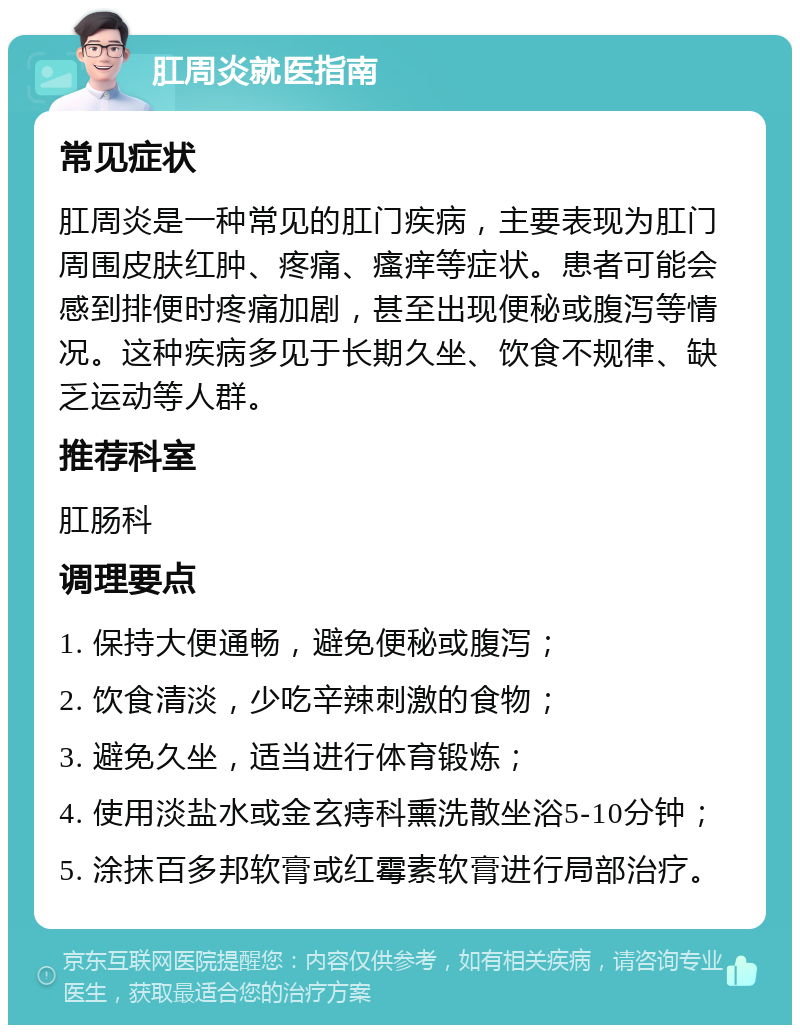 肛周炎就医指南 常见症状 肛周炎是一种常见的肛门疾病，主要表现为肛门周围皮肤红肿、疼痛、瘙痒等症状。患者可能会感到排便时疼痛加剧，甚至出现便秘或腹泻等情况。这种疾病多见于长期久坐、饮食不规律、缺乏运动等人群。 推荐科室 肛肠科 调理要点 1. 保持大便通畅，避免便秘或腹泻； 2. 饮食清淡，少吃辛辣刺激的食物； 3. 避免久坐，适当进行体育锻炼； 4. 使用淡盐水或金玄痔科熏洗散坐浴5-10分钟； 5. 涂抹百多邦软膏或红霉素软膏进行局部治疗。