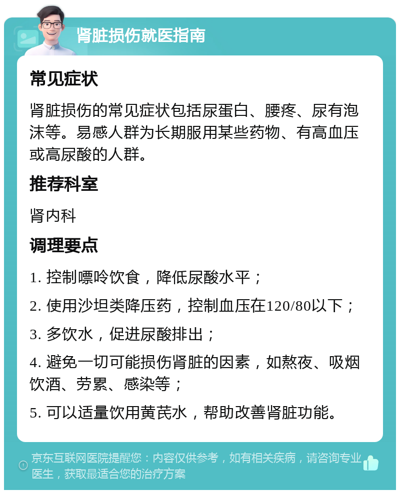 肾脏损伤就医指南 常见症状 肾脏损伤的常见症状包括尿蛋白、腰疼、尿有泡沫等。易感人群为长期服用某些药物、有高血压或高尿酸的人群。 推荐科室 肾内科 调理要点 1. 控制嘌呤饮食，降低尿酸水平； 2. 使用沙坦类降压药，控制血压在120/80以下； 3. 多饮水，促进尿酸排出； 4. 避免一切可能损伤肾脏的因素，如熬夜、吸烟饮酒、劳累、感染等； 5. 可以适量饮用黄芪水，帮助改善肾脏功能。