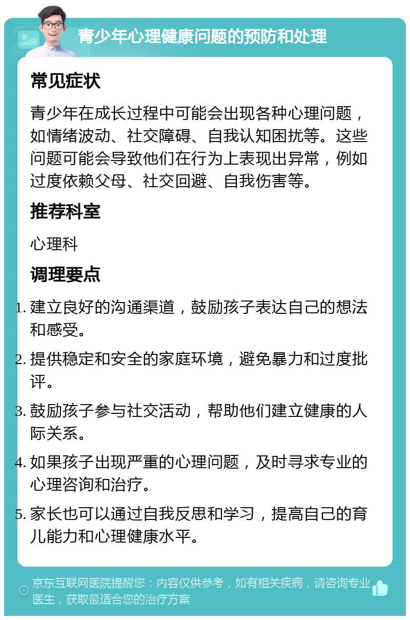 青少年心理健康问题的预防和处理 常见症状 青少年在成长过程中可能会出现各种心理问题，如情绪波动、社交障碍、自我认知困扰等。这些问题可能会导致他们在行为上表现出异常，例如过度依赖父母、社交回避、自我伤害等。 推荐科室 心理科 调理要点 建立良好的沟通渠道，鼓励孩子表达自己的想法和感受。 提供稳定和安全的家庭环境，避免暴力和过度批评。 鼓励孩子参与社交活动，帮助他们建立健康的人际关系。 如果孩子出现严重的心理问题，及时寻求专业的心理咨询和治疗。 家长也可以通过自我反思和学习，提高自己的育儿能力和心理健康水平。