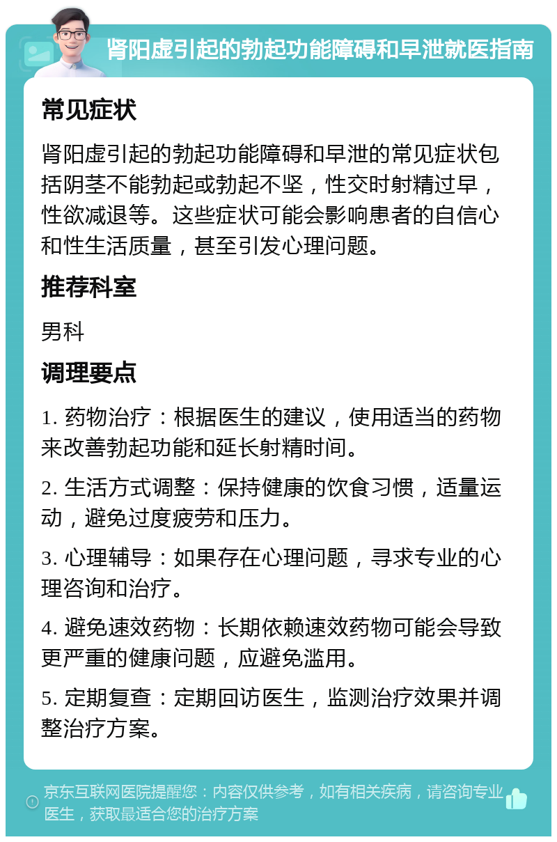 肾阳虚引起的勃起功能障碍和早泄就医指南 常见症状 肾阳虚引起的勃起功能障碍和早泄的常见症状包括阴茎不能勃起或勃起不坚，性交时射精过早，性欲减退等。这些症状可能会影响患者的自信心和性生活质量，甚至引发心理问题。 推荐科室 男科 调理要点 1. 药物治疗：根据医生的建议，使用适当的药物来改善勃起功能和延长射精时间。 2. 生活方式调整：保持健康的饮食习惯，适量运动，避免过度疲劳和压力。 3. 心理辅导：如果存在心理问题，寻求专业的心理咨询和治疗。 4. 避免速效药物：长期依赖速效药物可能会导致更严重的健康问题，应避免滥用。 5. 定期复查：定期回访医生，监测治疗效果并调整治疗方案。