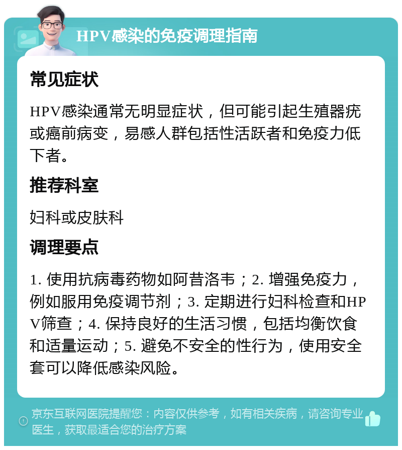 HPV感染的免疫调理指南 常见症状 HPV感染通常无明显症状，但可能引起生殖器疣或癌前病变，易感人群包括性活跃者和免疫力低下者。 推荐科室 妇科或皮肤科 调理要点 1. 使用抗病毒药物如阿昔洛韦；2. 增强免疫力，例如服用免疫调节剂；3. 定期进行妇科检查和HPV筛查；4. 保持良好的生活习惯，包括均衡饮食和适量运动；5. 避免不安全的性行为，使用安全套可以降低感染风险。