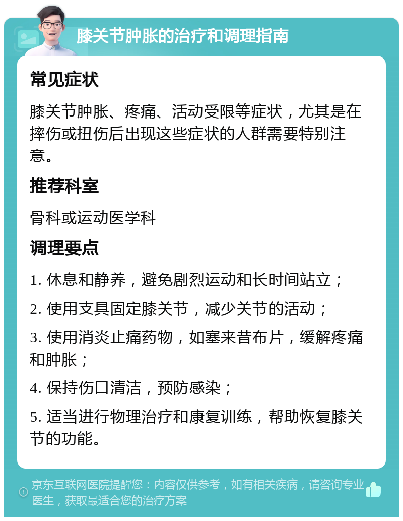 膝关节肿胀的治疗和调理指南 常见症状 膝关节肿胀、疼痛、活动受限等症状，尤其是在摔伤或扭伤后出现这些症状的人群需要特别注意。 推荐科室 骨科或运动医学科 调理要点 1. 休息和静养，避免剧烈运动和长时间站立； 2. 使用支具固定膝关节，减少关节的活动； 3. 使用消炎止痛药物，如塞来昔布片，缓解疼痛和肿胀； 4. 保持伤口清洁，预防感染； 5. 适当进行物理治疗和康复训练，帮助恢复膝关节的功能。