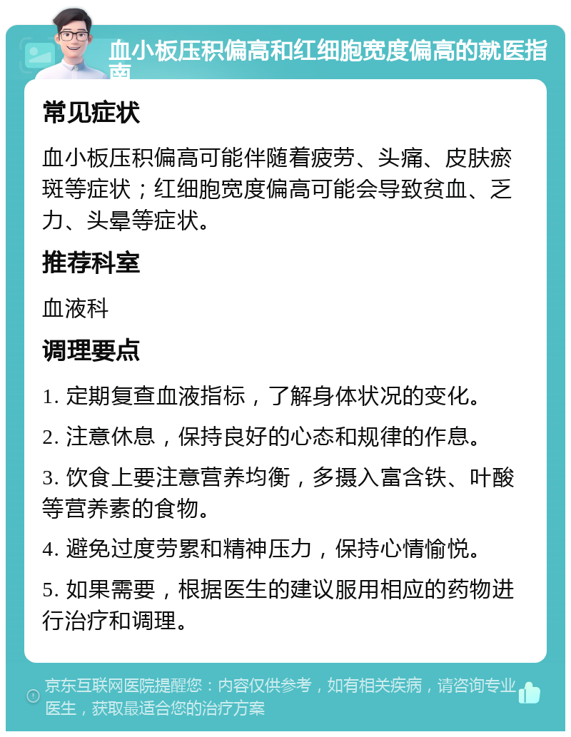 血小板压积偏高和红细胞宽度偏高的就医指南 常见症状 血小板压积偏高可能伴随着疲劳、头痛、皮肤瘀斑等症状；红细胞宽度偏高可能会导致贫血、乏力、头晕等症状。 推荐科室 血液科 调理要点 1. 定期复查血液指标，了解身体状况的变化。 2. 注意休息，保持良好的心态和规律的作息。 3. 饮食上要注意营养均衡，多摄入富含铁、叶酸等营养素的食物。 4. 避免过度劳累和精神压力，保持心情愉悦。 5. 如果需要，根据医生的建议服用相应的药物进行治疗和调理。