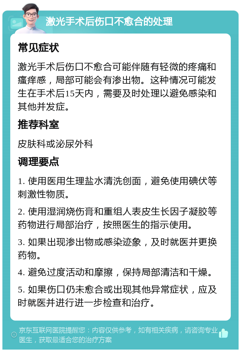 激光手术后伤口不愈合的处理 常见症状 激光手术后伤口不愈合可能伴随有轻微的疼痛和瘙痒感，局部可能会有渗出物。这种情况可能发生在手术后15天内，需要及时处理以避免感染和其他并发症。 推荐科室 皮肤科或泌尿外科 调理要点 1. 使用医用生理盐水清洗创面，避免使用碘伏等刺激性物质。 2. 使用湿润烧伤膏和重组人表皮生长因子凝胶等药物进行局部治疗，按照医生的指示使用。 3. 如果出现渗出物或感染迹象，及时就医并更换药物。 4. 避免过度活动和摩擦，保持局部清洁和干燥。 5. 如果伤口仍未愈合或出现其他异常症状，应及时就医并进行进一步检查和治疗。