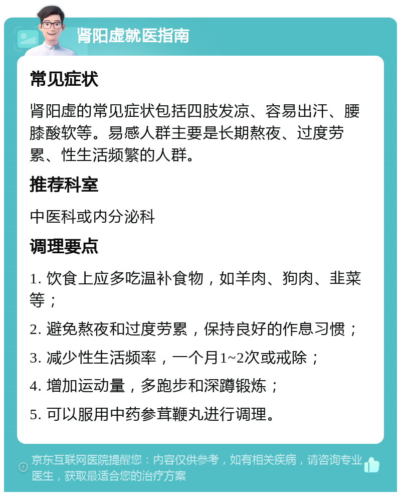 肾阳虚就医指南 常见症状 肾阳虚的常见症状包括四肢发凉、容易出汗、腰膝酸软等。易感人群主要是长期熬夜、过度劳累、性生活频繁的人群。 推荐科室 中医科或内分泌科 调理要点 1. 饮食上应多吃温补食物，如羊肉、狗肉、韭菜等； 2. 避免熬夜和过度劳累，保持良好的作息习惯； 3. 减少性生活频率，一个月1~2次或戒除； 4. 增加运动量，多跑步和深蹲锻炼； 5. 可以服用中药参茸鞭丸进行调理。