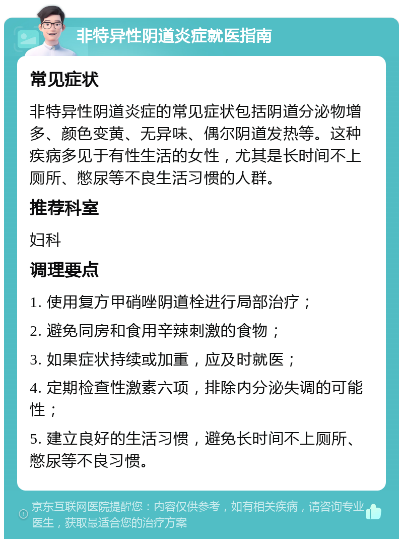 非特异性阴道炎症就医指南 常见症状 非特异性阴道炎症的常见症状包括阴道分泌物增多、颜色变黄、无异味、偶尔阴道发热等。这种疾病多见于有性生活的女性，尤其是长时间不上厕所、憋尿等不良生活习惯的人群。 推荐科室 妇科 调理要点 1. 使用复方甲硝唑阴道栓进行局部治疗； 2. 避免同房和食用辛辣刺激的食物； 3. 如果症状持续或加重，应及时就医； 4. 定期检查性激素六项，排除内分泌失调的可能性； 5. 建立良好的生活习惯，避免长时间不上厕所、憋尿等不良习惯。