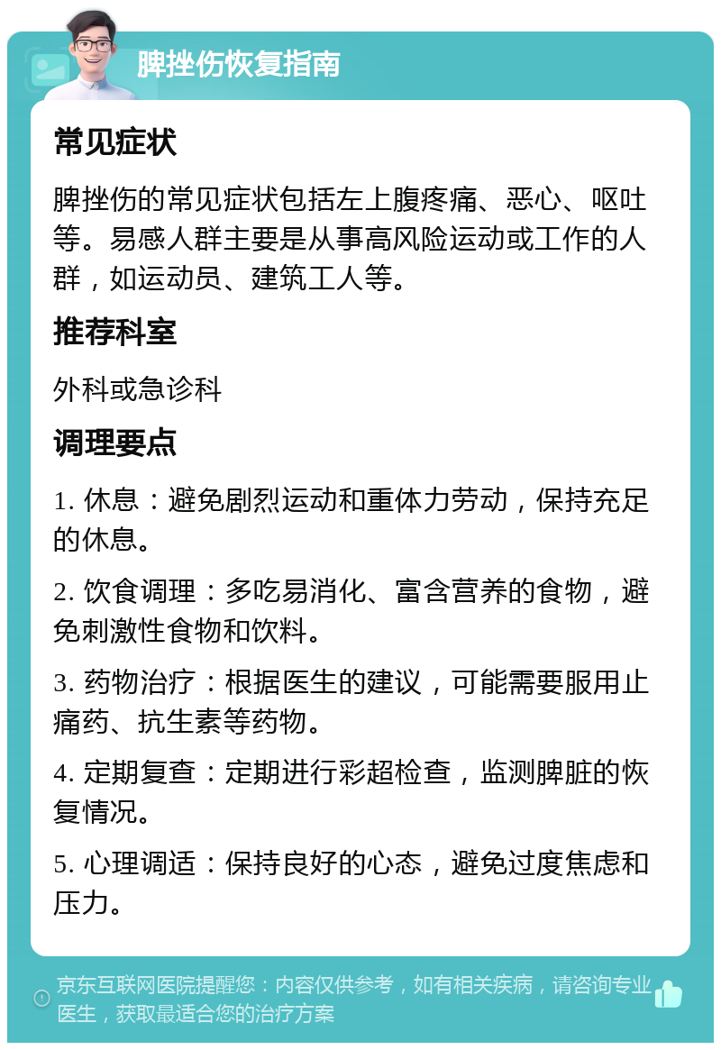 脾挫伤恢复指南 常见症状 脾挫伤的常见症状包括左上腹疼痛、恶心、呕吐等。易感人群主要是从事高风险运动或工作的人群，如运动员、建筑工人等。 推荐科室 外科或急诊科 调理要点 1. 休息：避免剧烈运动和重体力劳动，保持充足的休息。 2. 饮食调理：多吃易消化、富含营养的食物，避免刺激性食物和饮料。 3. 药物治疗：根据医生的建议，可能需要服用止痛药、抗生素等药物。 4. 定期复查：定期进行彩超检查，监测脾脏的恢复情况。 5. 心理调适：保持良好的心态，避免过度焦虑和压力。