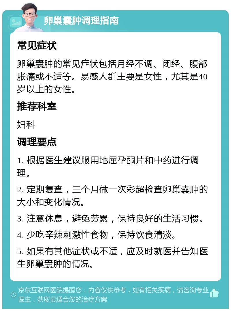 卵巢囊肿调理指南 常见症状 卵巢囊肿的常见症状包括月经不调、闭经、腹部胀痛或不适等。易感人群主要是女性，尤其是40岁以上的女性。 推荐科室 妇科 调理要点 1. 根据医生建议服用地屈孕酮片和中药进行调理。 2. 定期复查，三个月做一次彩超检查卵巢囊肿的大小和变化情况。 3. 注意休息，避免劳累，保持良好的生活习惯。 4. 少吃辛辣刺激性食物，保持饮食清淡。 5. 如果有其他症状或不适，应及时就医并告知医生卵巢囊肿的情况。