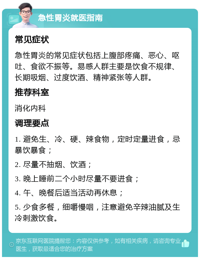 急性胃炎就医指南 常见症状 急性胃炎的常见症状包括上腹部疼痛、恶心、呕吐、食欲不振等。易感人群主要是饮食不规律、长期吸烟、过度饮酒、精神紧张等人群。 推荐科室 消化内科 调理要点 1. 避免生、冷、硬、辣食物，定时定量进食，忌暴饮暴食； 2. 尽量不抽烟、饮酒； 3. 晚上睡前二个小时尽量不要进食； 4. 午、晚餐后适当活动再休息； 5. 少食多餐，细嚼慢咽，注意避免辛辣油腻及生冷刺激饮食。