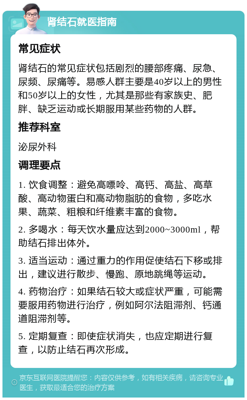 肾结石就医指南 常见症状 肾结石的常见症状包括剧烈的腰部疼痛、尿急、尿频、尿痛等。易感人群主要是40岁以上的男性和50岁以上的女性，尤其是那些有家族史、肥胖、缺乏运动或长期服用某些药物的人群。 推荐科室 泌尿外科 调理要点 1. 饮食调整：避免高嘌呤、高钙、高盐、高草酸、高动物蛋白和高动物脂肪的食物，多吃水果、蔬菜、粗粮和纤维素丰富的食物。 2. 多喝水：每天饮水量应达到2000~3000ml，帮助结石排出体外。 3. 适当运动：通过重力的作用促使结石下移或排出，建议进行散步、慢跑、原地跳绳等运动。 4. 药物治疗：如果结石较大或症状严重，可能需要服用药物进行治疗，例如阿尔法阻滞剂、钙通道阻滞剂等。 5. 定期复查：即使症状消失，也应定期进行复查，以防止结石再次形成。