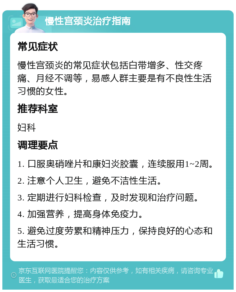 慢性宫颈炎治疗指南 常见症状 慢性宫颈炎的常见症状包括白带增多、性交疼痛、月经不调等，易感人群主要是有不良性生活习惯的女性。 推荐科室 妇科 调理要点 1. 口服奥硝唑片和康妇炎胶囊，连续服用1~2周。 2. 注意个人卫生，避免不洁性生活。 3. 定期进行妇科检查，及时发现和治疗问题。 4. 加强营养，提高身体免疫力。 5. 避免过度劳累和精神压力，保持良好的心态和生活习惯。