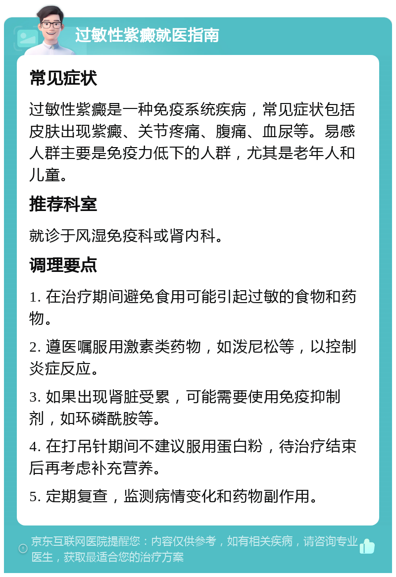 过敏性紫癜就医指南 常见症状 过敏性紫癜是一种免疫系统疾病，常见症状包括皮肤出现紫癜、关节疼痛、腹痛、血尿等。易感人群主要是免疫力低下的人群，尤其是老年人和儿童。 推荐科室 就诊于风湿免疫科或肾内科。 调理要点 1. 在治疗期间避免食用可能引起过敏的食物和药物。 2. 遵医嘱服用激素类药物，如泼尼松等，以控制炎症反应。 3. 如果出现肾脏受累，可能需要使用免疫抑制剂，如环磷酰胺等。 4. 在打吊针期间不建议服用蛋白粉，待治疗结束后再考虑补充营养。 5. 定期复查，监测病情变化和药物副作用。