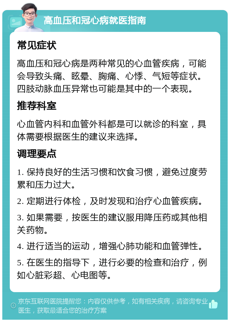 高血压和冠心病就医指南 常见症状 高血压和冠心病是两种常见的心血管疾病，可能会导致头痛、眩晕、胸痛、心悸、气短等症状。四肢动脉血压异常也可能是其中的一个表现。 推荐科室 心血管内科和血管外科都是可以就诊的科室，具体需要根据医生的建议来选择。 调理要点 1. 保持良好的生活习惯和饮食习惯，避免过度劳累和压力过大。 2. 定期进行体检，及时发现和治疗心血管疾病。 3. 如果需要，按医生的建议服用降压药或其他相关药物。 4. 进行适当的运动，增强心肺功能和血管弹性。 5. 在医生的指导下，进行必要的检查和治疗，例如心脏彩超、心电图等。