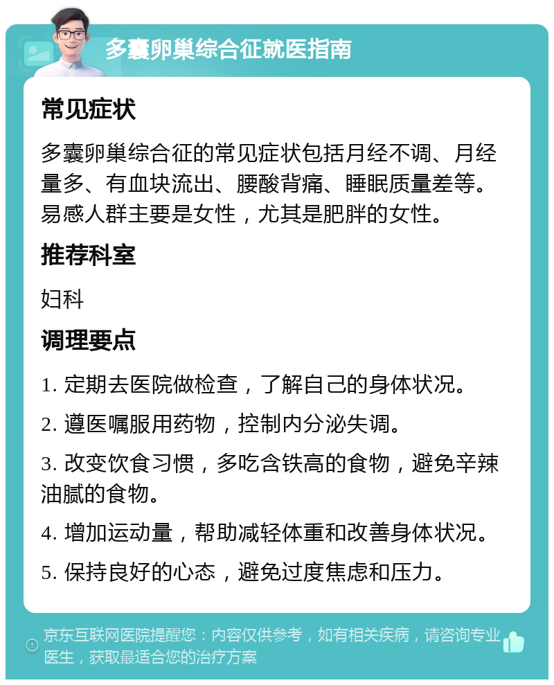 多囊卵巢综合征就医指南 常见症状 多囊卵巢综合征的常见症状包括月经不调、月经量多、有血块流出、腰酸背痛、睡眠质量差等。易感人群主要是女性，尤其是肥胖的女性。 推荐科室 妇科 调理要点 1. 定期去医院做检查，了解自己的身体状况。 2. 遵医嘱服用药物，控制内分泌失调。 3. 改变饮食习惯，多吃含铁高的食物，避免辛辣油腻的食物。 4. 增加运动量，帮助减轻体重和改善身体状况。 5. 保持良好的心态，避免过度焦虑和压力。