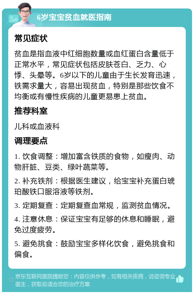 6岁宝宝贫血就医指南 常见症状 贫血是指血液中红细胞数量或血红蛋白含量低于正常水平，常见症状包括皮肤苍白、乏力、心悸、头晕等。6岁以下的儿童由于生长发育迅速，铁需求量大，容易出现贫血，特别是那些饮食不均衡或有慢性疾病的儿童更易患上贫血。 推荐科室 儿科或血液科 调理要点 1. 饮食调整：增加富含铁质的食物，如瘦肉、动物肝脏、豆类、绿叶蔬菜等。 2. 补充铁剂：根据医生建议，给宝宝补充蛋白琥珀酸铁口服溶液等铁剂。 3. 定期复查：定期复查血常规，监测贫血情况。 4. 注意休息：保证宝宝有足够的休息和睡眠，避免过度疲劳。 5. 避免挑食：鼓励宝宝多样化饮食，避免挑食和偏食。