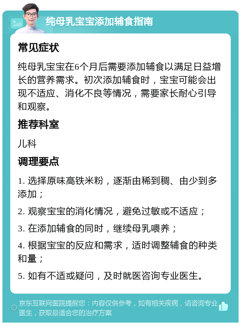 纯母乳宝宝添加辅食指南 常见症状 纯母乳宝宝在6个月后需要添加辅食以满足日益增长的营养需求。初次添加辅食时，宝宝可能会出现不适应、消化不良等情况，需要家长耐心引导和观察。 推荐科室 儿科 调理要点 1. 选择原味高铁米粉，逐渐由稀到稠、由少到多添加； 2. 观察宝宝的消化情况，避免过敏或不适应； 3. 在添加辅食的同时，继续母乳喂养； 4. 根据宝宝的反应和需求，适时调整辅食的种类和量； 5. 如有不适或疑问，及时就医咨询专业医生。