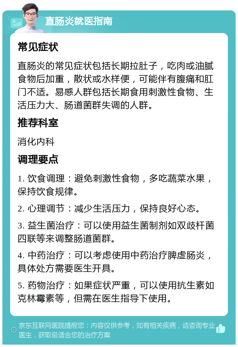 直肠炎就医指南 常见症状 直肠炎的常见症状包括长期拉肚子，吃肉或油腻食物后加重，散状或水样便，可能伴有腹痛和肛门不适。易感人群包括长期食用刺激性食物、生活压力大、肠道菌群失调的人群。 推荐科室 消化内科 调理要点 1. 饮食调理：避免刺激性食物，多吃蔬菜水果，保持饮食规律。 2. 心理调节：减少生活压力，保持良好心态。 3. 益生菌治疗：可以使用益生菌制剂如双歧杆菌四联等来调整肠道菌群。 4. 中药治疗：可以考虑使用中药治疗脾虚肠炎，具体处方需要医生开具。 5. 药物治疗：如果症状严重，可以使用抗生素如克林霉素等，但需在医生指导下使用。