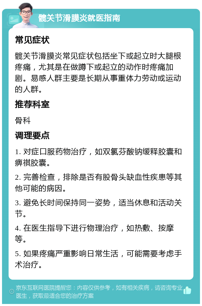 髋关节滑膜炎就医指南 常见症状 髋关节滑膜炎常见症状包括坐下或起立时大腿根疼痛，尤其是在做蹲下或起立的动作时疼痛加剧。易感人群主要是长期从事重体力劳动或运动的人群。 推荐科室 骨科 调理要点 1. 对症口服药物治疗，如双氯芬酸钠缓释胶囊和痹祺胶囊。 2. 完善检查，排除是否有股骨头缺血性疾患等其他可能的病因。 3. 避免长时间保持同一姿势，适当休息和活动关节。 4. 在医生指导下进行物理治疗，如热敷、按摩等。 5. 如果疼痛严重影响日常生活，可能需要考虑手术治疗。