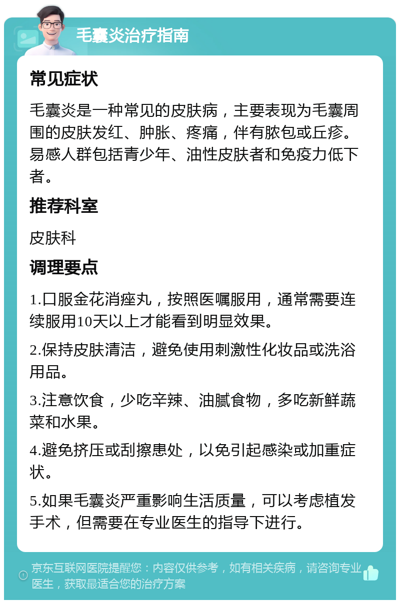 毛囊炎治疗指南 常见症状 毛囊炎是一种常见的皮肤病，主要表现为毛囊周围的皮肤发红、肿胀、疼痛，伴有脓包或丘疹。易感人群包括青少年、油性皮肤者和免疫力低下者。 推荐科室 皮肤科 调理要点 1.口服金花消痤丸，按照医嘱服用，通常需要连续服用10天以上才能看到明显效果。 2.保持皮肤清洁，避免使用刺激性化妆品或洗浴用品。 3.注意饮食，少吃辛辣、油腻食物，多吃新鲜蔬菜和水果。 4.避免挤压或刮擦患处，以免引起感染或加重症状。 5.如果毛囊炎严重影响生活质量，可以考虑植发手术，但需要在专业医生的指导下进行。