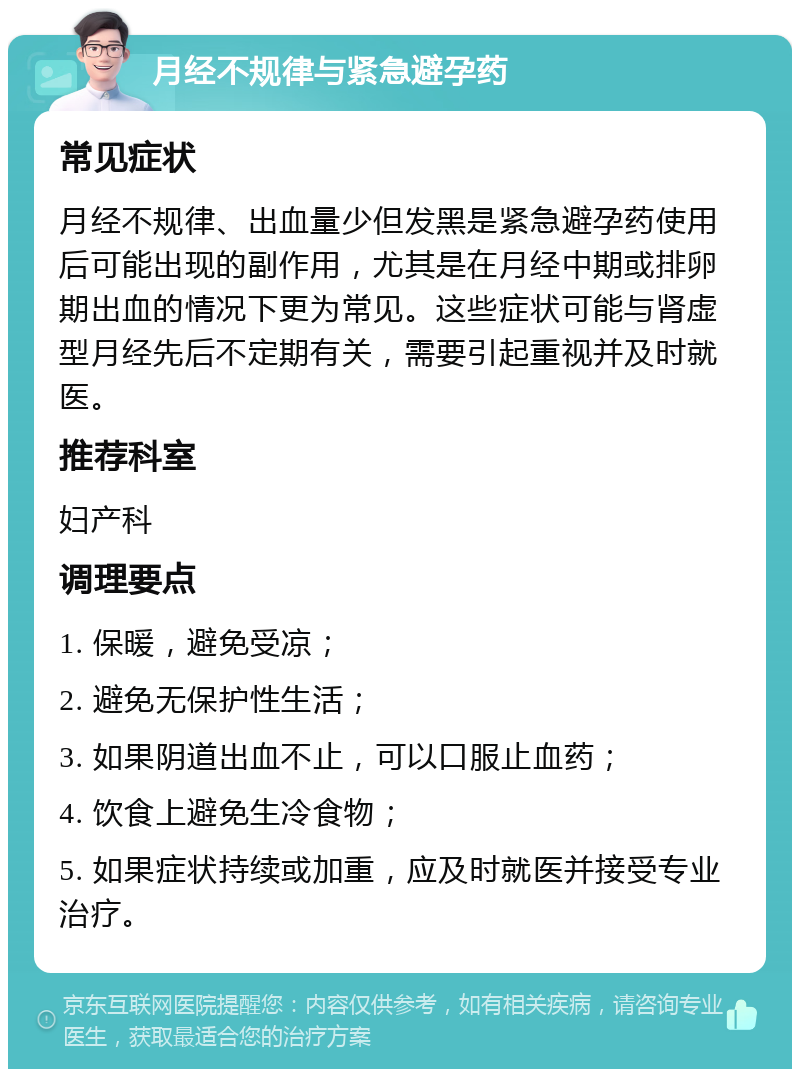 月经不规律与紧急避孕药 常见症状 月经不规律、出血量少但发黑是紧急避孕药使用后可能出现的副作用，尤其是在月经中期或排卵期出血的情况下更为常见。这些症状可能与肾虚型月经先后不定期有关，需要引起重视并及时就医。 推荐科室 妇产科 调理要点 1. 保暖，避免受凉； 2. 避免无保护性生活； 3. 如果阴道出血不止，可以口服止血药； 4. 饮食上避免生冷食物； 5. 如果症状持续或加重，应及时就医并接受专业治疗。