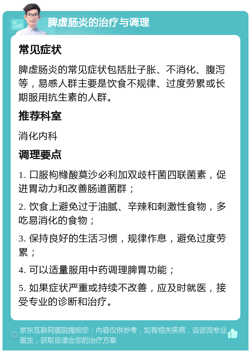 脾虚肠炎的治疗与调理 常见症状 脾虚肠炎的常见症状包括肚子胀、不消化、腹泻等，易感人群主要是饮食不规律、过度劳累或长期服用抗生素的人群。 推荐科室 消化内科 调理要点 1. 口服枸橼酸莫沙必利加双歧杆菌四联菌素，促进胃动力和改善肠道菌群； 2. 饮食上避免过于油腻、辛辣和刺激性食物，多吃易消化的食物； 3. 保持良好的生活习惯，规律作息，避免过度劳累； 4. 可以适量服用中药调理脾胃功能； 5. 如果症状严重或持续不改善，应及时就医，接受专业的诊断和治疗。