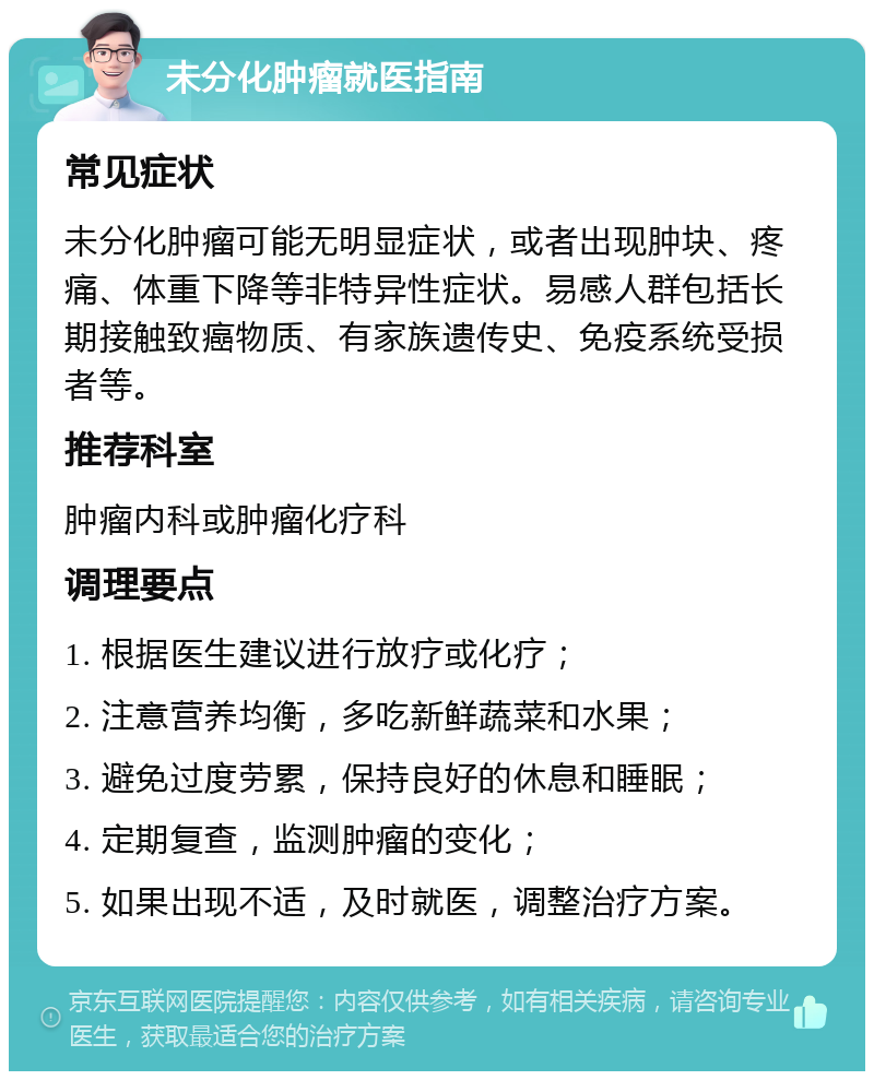 未分化肿瘤就医指南 常见症状 未分化肿瘤可能无明显症状，或者出现肿块、疼痛、体重下降等非特异性症状。易感人群包括长期接触致癌物质、有家族遗传史、免疫系统受损者等。 推荐科室 肿瘤内科或肿瘤化疗科 调理要点 1. 根据医生建议进行放疗或化疗； 2. 注意营养均衡，多吃新鲜蔬菜和水果； 3. 避免过度劳累，保持良好的休息和睡眠； 4. 定期复查，监测肿瘤的变化； 5. 如果出现不适，及时就医，调整治疗方案。