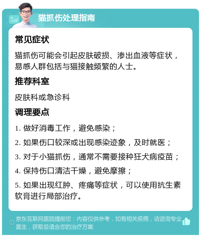 猫抓伤处理指南 常见症状 猫抓伤可能会引起皮肤破损、渗出血液等症状，易感人群包括与猫接触频繁的人士。 推荐科室 皮肤科或急诊科 调理要点 1. 做好消毒工作，避免感染； 2. 如果伤口较深或出现感染迹象，及时就医； 3. 对于小猫抓伤，通常不需要接种狂犬病疫苗； 4. 保持伤口清洁干燥，避免摩擦； 5. 如果出现红肿、疼痛等症状，可以使用抗生素软膏进行局部治疗。