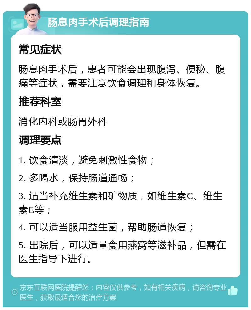 肠息肉手术后调理指南 常见症状 肠息肉手术后，患者可能会出现腹泻、便秘、腹痛等症状，需要注意饮食调理和身体恢复。 推荐科室 消化内科或肠胃外科 调理要点 1. 饮食清淡，避免刺激性食物； 2. 多喝水，保持肠道通畅； 3. 适当补充维生素和矿物质，如维生素C、维生素E等； 4. 可以适当服用益生菌，帮助肠道恢复； 5. 出院后，可以适量食用燕窝等滋补品，但需在医生指导下进行。