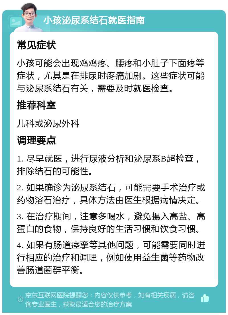 小孩泌尿系结石就医指南 常见症状 小孩可能会出现鸡鸡疼、腰疼和小肚子下面疼等症状，尤其是在排尿时疼痛加剧。这些症状可能与泌尿系结石有关，需要及时就医检查。 推荐科室 儿科或泌尿外科 调理要点 1. 尽早就医，进行尿液分析和泌尿系B超检查，排除结石的可能性。 2. 如果确诊为泌尿系结石，可能需要手术治疗或药物溶石治疗，具体方法由医生根据病情决定。 3. 在治疗期间，注意多喝水，避免摄入高盐、高蛋白的食物，保持良好的生活习惯和饮食习惯。 4. 如果有肠道痉挛等其他问题，可能需要同时进行相应的治疗和调理，例如使用益生菌等药物改善肠道菌群平衡。