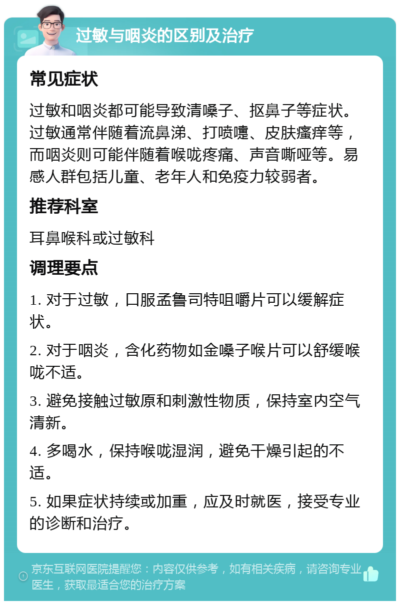 过敏与咽炎的区别及治疗 常见症状 过敏和咽炎都可能导致清嗓子、抠鼻子等症状。过敏通常伴随着流鼻涕、打喷嚏、皮肤瘙痒等，而咽炎则可能伴随着喉咙疼痛、声音嘶哑等。易感人群包括儿童、老年人和免疫力较弱者。 推荐科室 耳鼻喉科或过敏科 调理要点 1. 对于过敏，口服孟鲁司特咀嚼片可以缓解症状。 2. 对于咽炎，含化药物如金嗓子喉片可以舒缓喉咙不适。 3. 避免接触过敏原和刺激性物质，保持室内空气清新。 4. 多喝水，保持喉咙湿润，避免干燥引起的不适。 5. 如果症状持续或加重，应及时就医，接受专业的诊断和治疗。