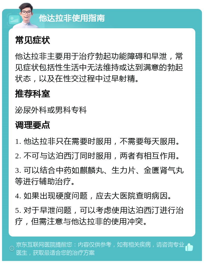 他达拉非使用指南 常见症状 他达拉非主要用于治疗勃起功能障碍和早泄，常见症状包括性生活中无法维持或达到满意的勃起状态，以及在性交过程中过早射精。 推荐科室 泌尿外科或男科专科 调理要点 1. 他达拉非只在需要时服用，不需要每天服用。 2. 不可与达泊西汀同时服用，两者有相互作用。 3. 可以结合中药如麒麟丸、生力片、金匮肾气丸等进行辅助治疗。 4. 如果出现硬度问题，应去大医院查明病因。 5. 对于早泄问题，可以考虑使用达泊西汀进行治疗，但需注意与他达拉非的使用冲突。