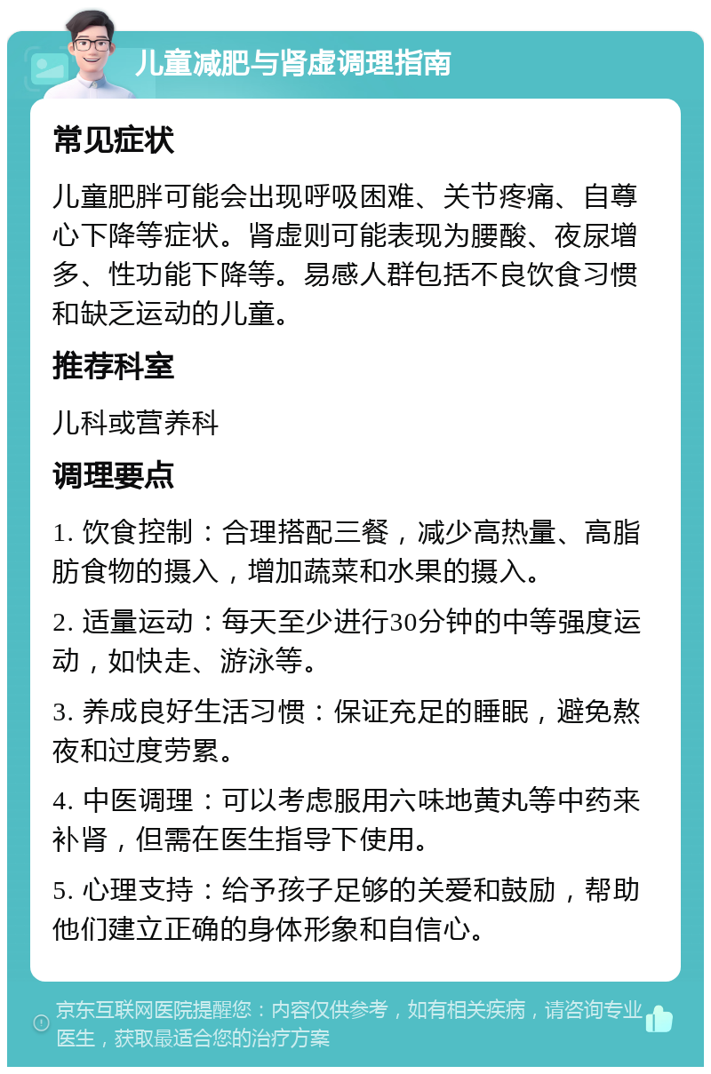 儿童减肥与肾虚调理指南 常见症状 儿童肥胖可能会出现呼吸困难、关节疼痛、自尊心下降等症状。肾虚则可能表现为腰酸、夜尿增多、性功能下降等。易感人群包括不良饮食习惯和缺乏运动的儿童。 推荐科室 儿科或营养科 调理要点 1. 饮食控制：合理搭配三餐，减少高热量、高脂肪食物的摄入，增加蔬菜和水果的摄入。 2. 适量运动：每天至少进行30分钟的中等强度运动，如快走、游泳等。 3. 养成良好生活习惯：保证充足的睡眠，避免熬夜和过度劳累。 4. 中医调理：可以考虑服用六味地黄丸等中药来补肾，但需在医生指导下使用。 5. 心理支持：给予孩子足够的关爱和鼓励，帮助他们建立正确的身体形象和自信心。