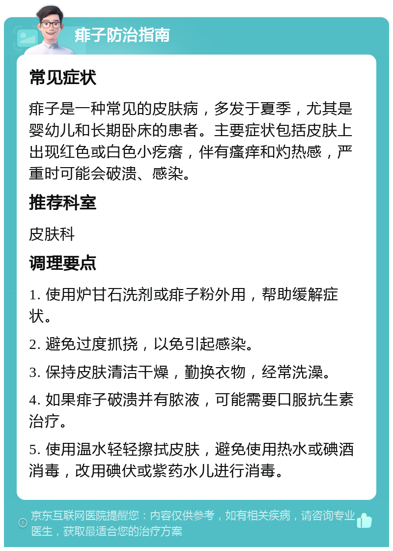 痱子防治指南 常见症状 痱子是一种常见的皮肤病，多发于夏季，尤其是婴幼儿和长期卧床的患者。主要症状包括皮肤上出现红色或白色小疙瘩，伴有瘙痒和灼热感，严重时可能会破溃、感染。 推荐科室 皮肤科 调理要点 1. 使用炉甘石洗剂或痱子粉外用，帮助缓解症状。 2. 避免过度抓挠，以免引起感染。 3. 保持皮肤清洁干燥，勤换衣物，经常洗澡。 4. 如果痱子破溃并有脓液，可能需要口服抗生素治疗。 5. 使用温水轻轻擦拭皮肤，避免使用热水或碘酒消毒，改用碘伏或紫药水儿进行消毒。