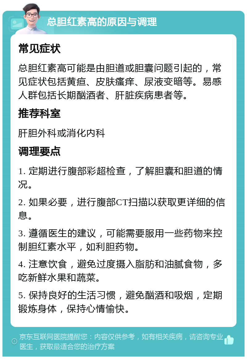 总胆红素高的原因与调理 常见症状 总胆红素高可能是由胆道或胆囊问题引起的，常见症状包括黄疸、皮肤瘙痒、尿液变暗等。易感人群包括长期酗酒者、肝脏疾病患者等。 推荐科室 肝胆外科或消化内科 调理要点 1. 定期进行腹部彩超检查，了解胆囊和胆道的情况。 2. 如果必要，进行腹部CT扫描以获取更详细的信息。 3. 遵循医生的建议，可能需要服用一些药物来控制胆红素水平，如利胆药物。 4. 注意饮食，避免过度摄入脂肪和油腻食物，多吃新鲜水果和蔬菜。 5. 保持良好的生活习惯，避免酗酒和吸烟，定期锻炼身体，保持心情愉快。