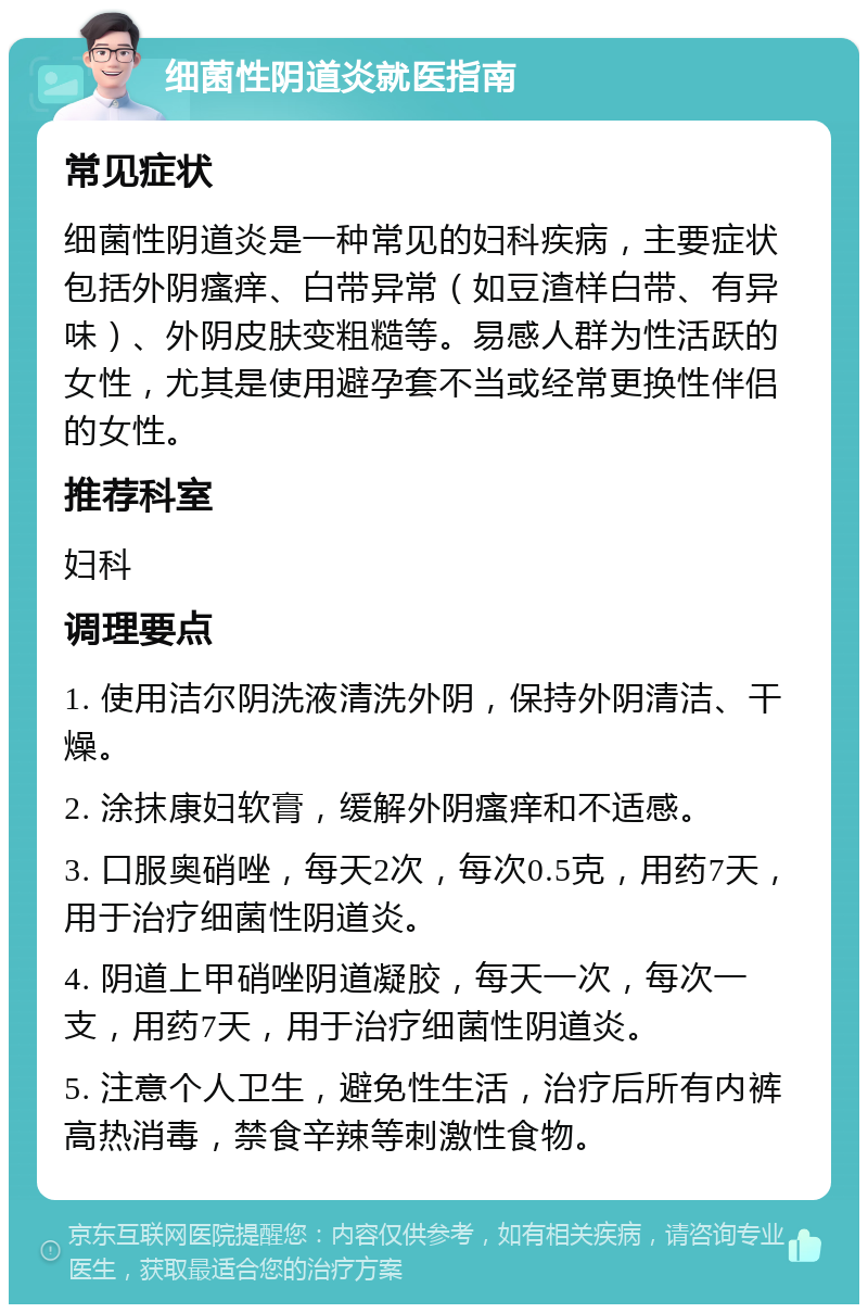 细菌性阴道炎就医指南 常见症状 细菌性阴道炎是一种常见的妇科疾病，主要症状包括外阴瘙痒、白带异常（如豆渣样白带、有异味）、外阴皮肤变粗糙等。易感人群为性活跃的女性，尤其是使用避孕套不当或经常更换性伴侣的女性。 推荐科室 妇科 调理要点 1. 使用洁尔阴洗液清洗外阴，保持外阴清洁、干燥。 2. 涂抹康妇软膏，缓解外阴瘙痒和不适感。 3. 口服奥硝唑，每天2次，每次0.5克，用药7天，用于治疗细菌性阴道炎。 4. 阴道上甲硝唑阴道凝胶，每天一次，每次一支，用药7天，用于治疗细菌性阴道炎。 5. 注意个人卫生，避免性生活，治疗后所有内裤高热消毒，禁食辛辣等刺激性食物。